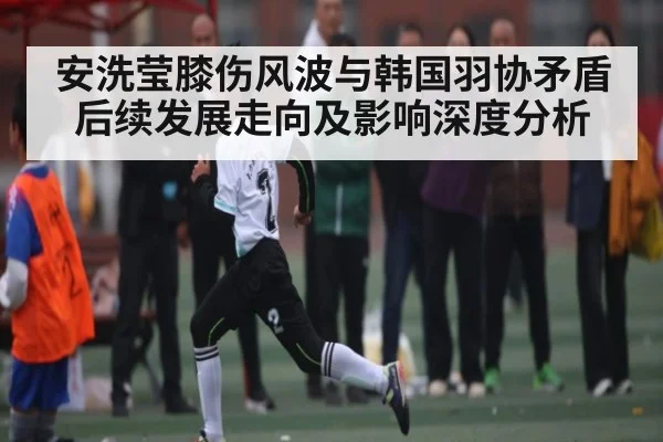 安洗莹膝伤风波与韩国羽协矛盾后续发展走向及影响深度分析
