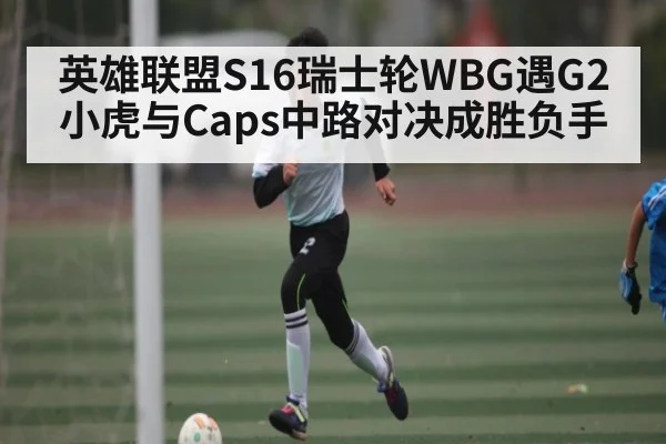 英雄联盟S16瑞士轮WBG遇G2小虎与Caps中路对决成胜负手